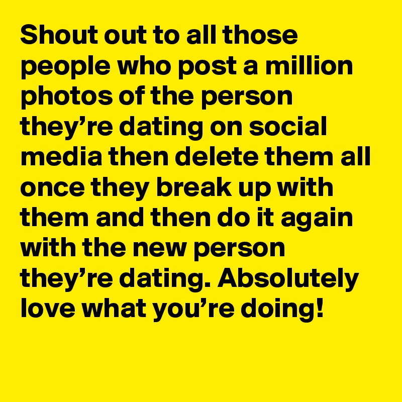 Shout out to all those people who post a million photos of the person they’re dating on social media then delete them all once they break up with them and then do it again with the new person they’re dating. Absolutely love what you’re doing!