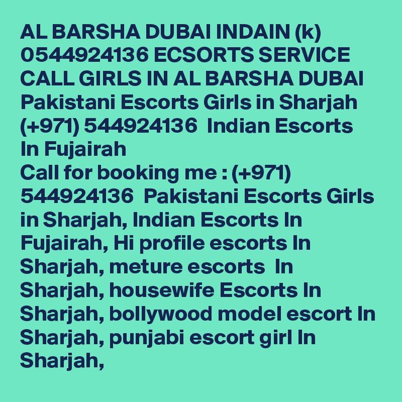 AL BARSHA DUBAI INDAIN (k) 0544924136 ECSORTS SERVICE CALL GIRLS IN AL BARSHA DUBAI Pakistani Escorts Girls in Sharjah  (+971) 544924136  Indian Escorts In Fujairah
Call for booking me : (+971) 544924136  Pakistani Escorts Girls in Sharjah, Indian Escorts In Fujairah, Hi profile escorts In Sharjah, meture escorts  In Sharjah, housewife Escorts In Sharjah, bollywood model escort In Sharjah, punjabi escort girl In Sharjah, 