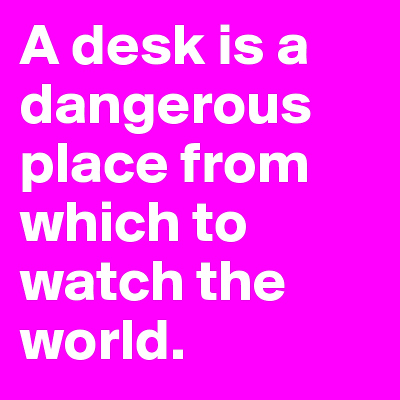 A desk is a dangerous place from which to watch the world.