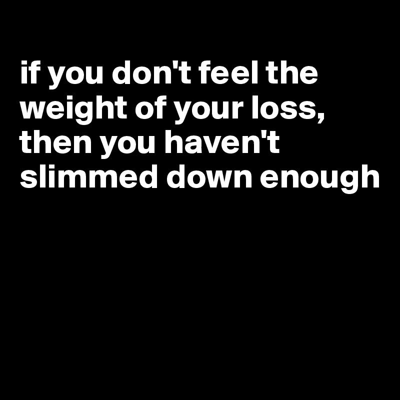 
if you don't feel the weight of your loss, then you haven't slimmed down enough




