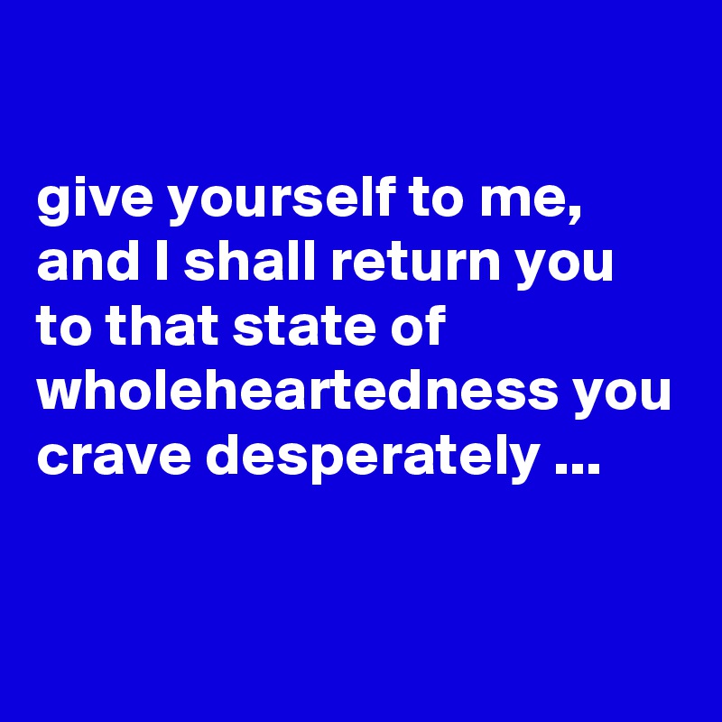 

give yourself to me, and I shall return you to that state of wholeheartedness you crave desperately ...

