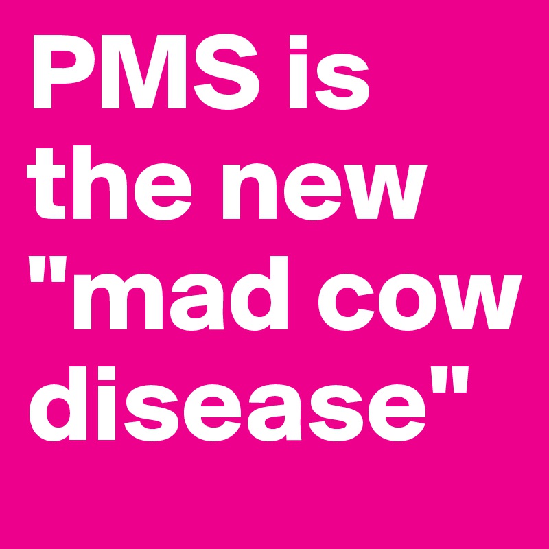 PMS is the new "mad cow disease"