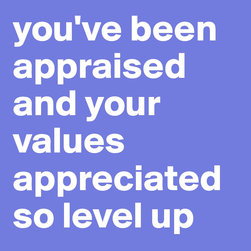 you've been appraised and your values appreciated so level up - Post by ...