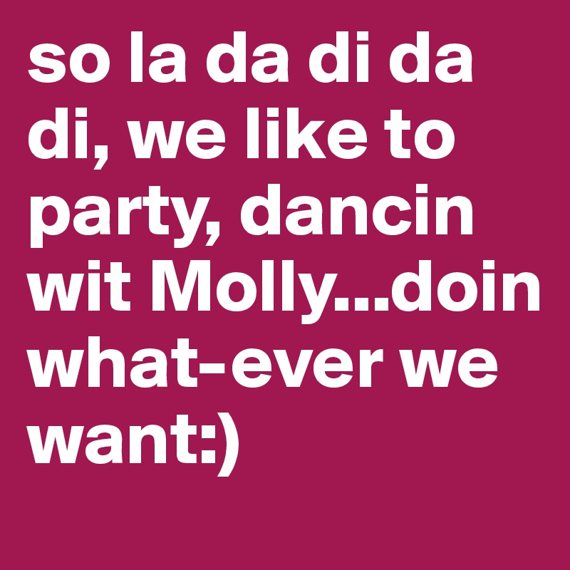 so la da di da di, we like to party, dancin wit Molly...doin what-ever we want:)