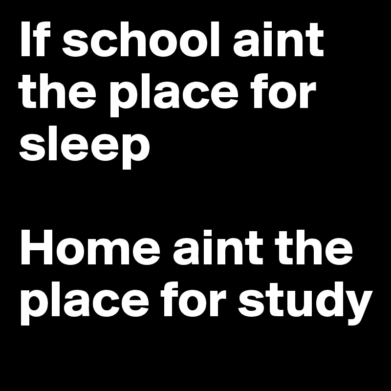 If school aint the place for sleep

Home aint the place for study
