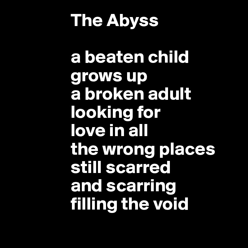                 The Abyss
                
                a beaten child
                grows up
                a broken adult
                looking for
                love in all
                the wrong places 
                still scarred
                and scarring 
                filling the void
