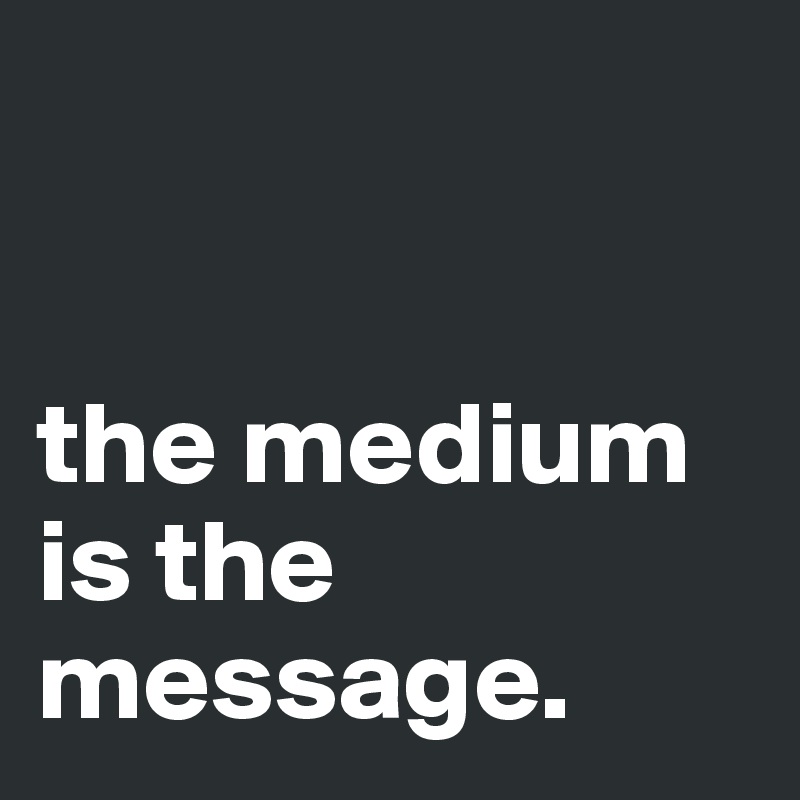 


the medium is the message.