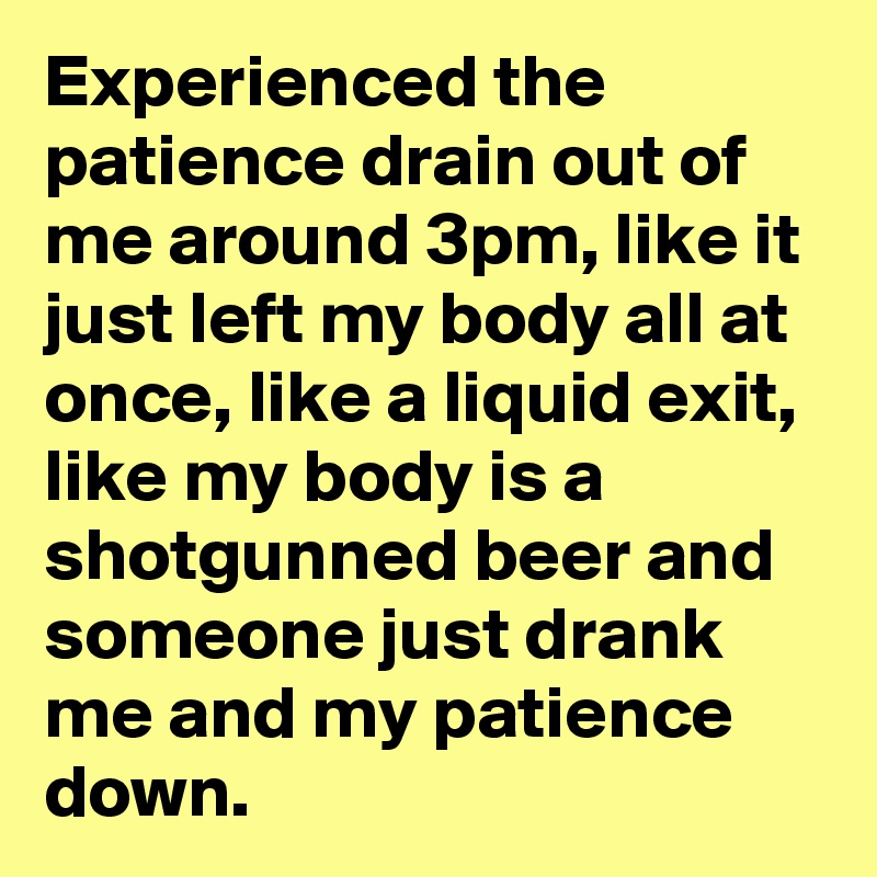 Experienced the patience drain out of me around 3pm, like it just left my body all at once, like a liquid exit, like my body is a shotgunned beer and someone just drank me and my patience down.