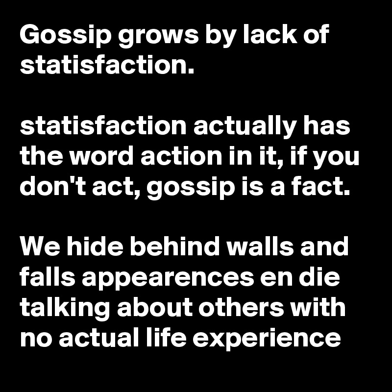 Gossip grows by lack of statisfaction.

statisfaction actually has the word action in it, if you don't act, gossip is a fact.

We hide behind walls and falls appearences en die talking about others with no actual life experience