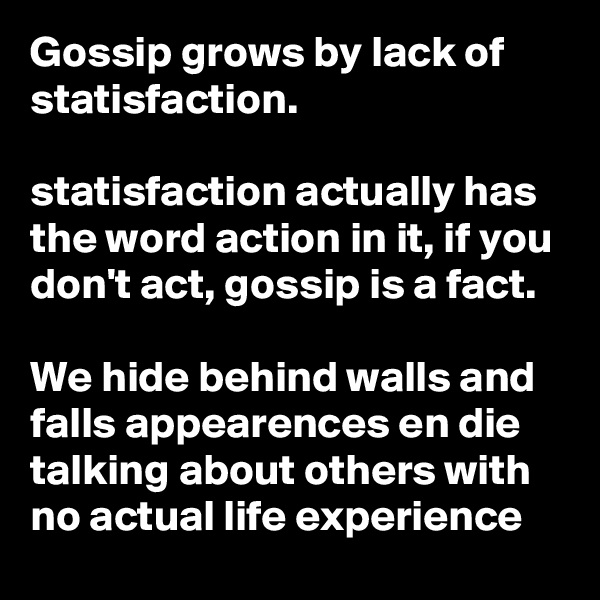 Gossip grows by lack of statisfaction.

statisfaction actually has the word action in it, if you don't act, gossip is a fact.

We hide behind walls and falls appearences en die talking about others with no actual life experience