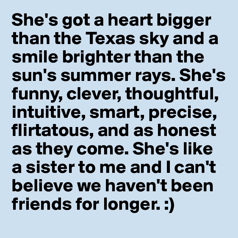 She's got a heart bigger than the Texas sky and a smile brighter than the sun's summer rays. She's funny, clever, thoughtful, intuitive, smart, precise, flirtatous, and as honest as they come. She's like a sister to me and I can't believe we haven't been friends for longer. :)