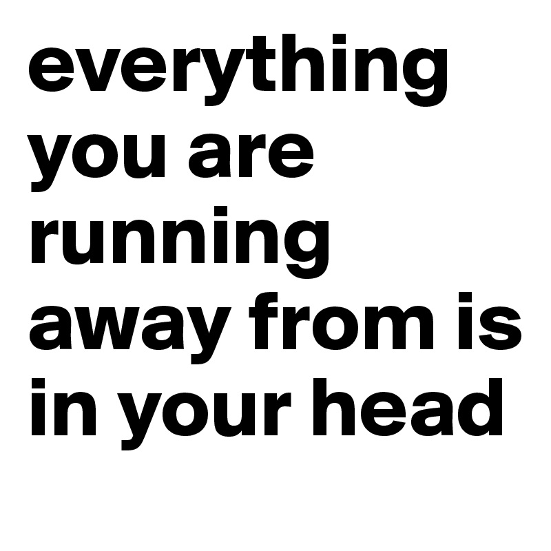 everything you are running away from is in your head