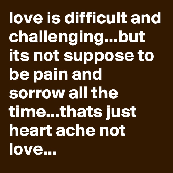 love is difficult and challenging...but its not suppose to be pain and sorrow all the time...thats just heart ache not love...