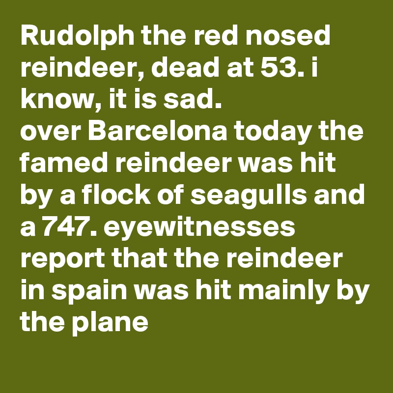 Rudolph the red nosed reindeer, dead at 53. i know, it is sad.
over Barcelona today the famed reindeer was hit by a flock of seagulls and a 747. eyewitnesses report that the reindeer in spain was hit mainly by the plane
