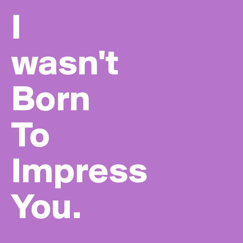 I
wasn't 
Born 
To
Impress
You. 