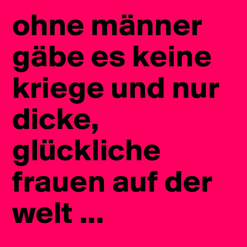 ohne männer gäbe es keine kriege und nur dicke, glückliche frauen auf der welt ...