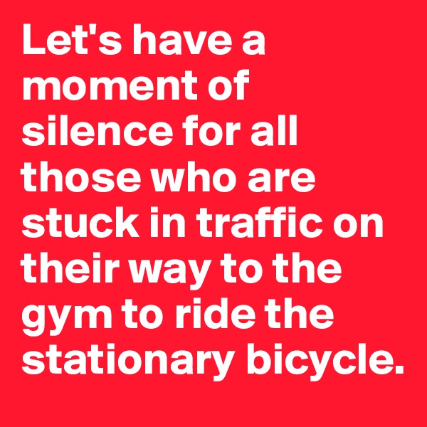 Let's have a moment of silence for all those who are stuck in traffic on their way to the gym to ride the stationary bicycle.