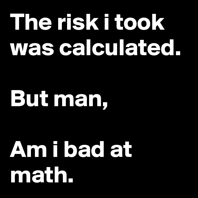 The risk i took was calculated.

But man,

Am i bad at math.