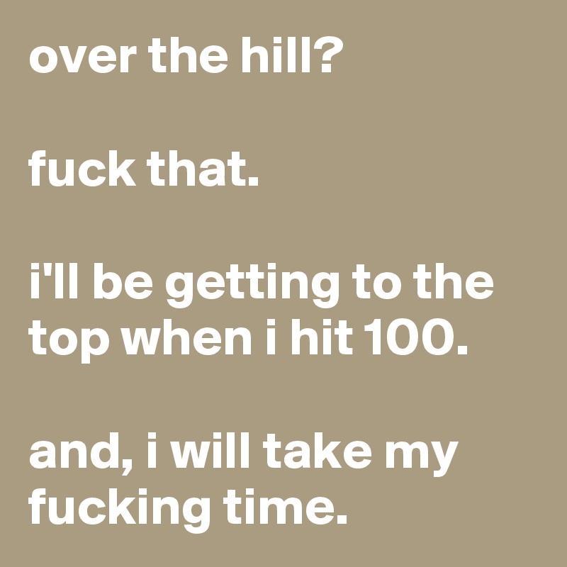 over the hill?

fuck that.

i'll be getting to the top when i hit 100.

and, i will take my fucking time.