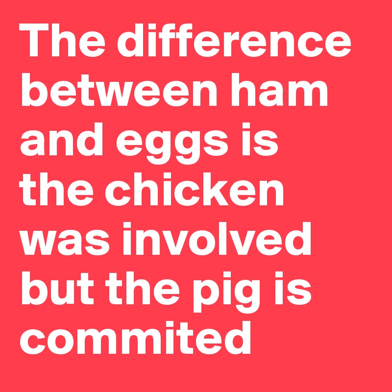 The difference between ham and eggs is
the chicken was involved but the pig is commited