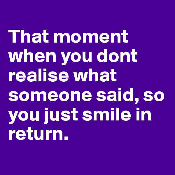 
That moment when you dont realise what someone said, so you just smile in return.
