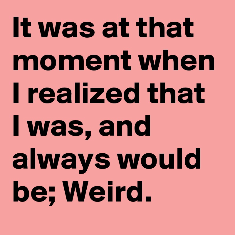 It was at that moment when I realized that I was, and always would be; Weird.