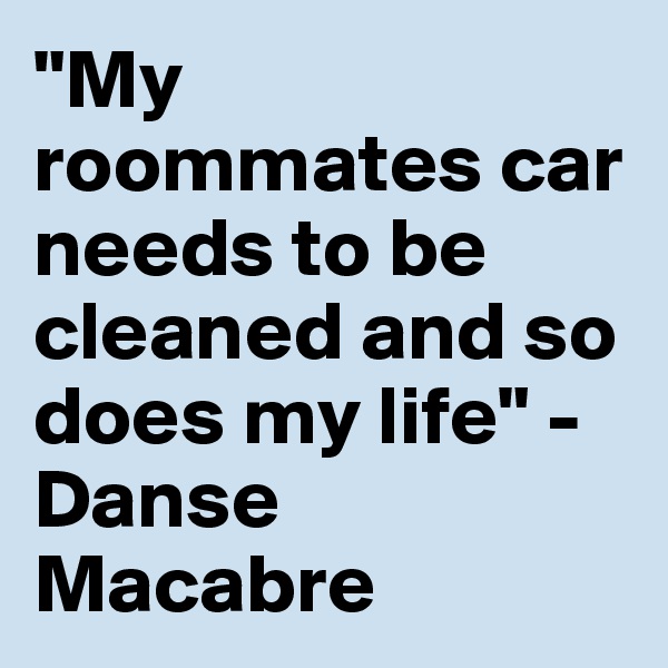 "My roommates car needs to be cleaned and so does my life" - Danse Macabre
