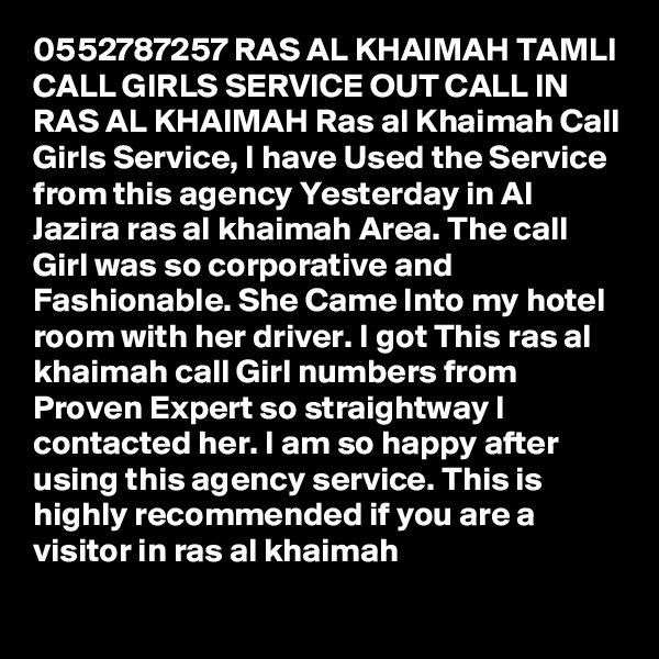 0552787257 RAS AL KHAIMAH TAMLI CALL GIRLS SERVICE OUT CALL IN RAS AL KHAIMAH Ras al Khaimah Call Girls Service, I have Used the Service from this agency Yesterday in Al Jazira ras al khaimah Area. The call Girl was so corporative and Fashionable. She Came Into my hotel room with her driver. I got This ras al khaimah call Girl numbers from Proven Expert so straightway I contacted her. I am so happy after using this agency service. This is highly recommended if you are a visitor in ras al khaimah