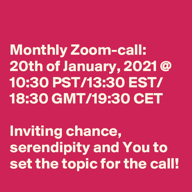 

Monthly Zoom-call:
20th of January, 2021 @
10:30 PST/13:30 EST/ 18:30 GMT/19:30 CET 

Inviting chance, serendipity and You to set the topic for the call!