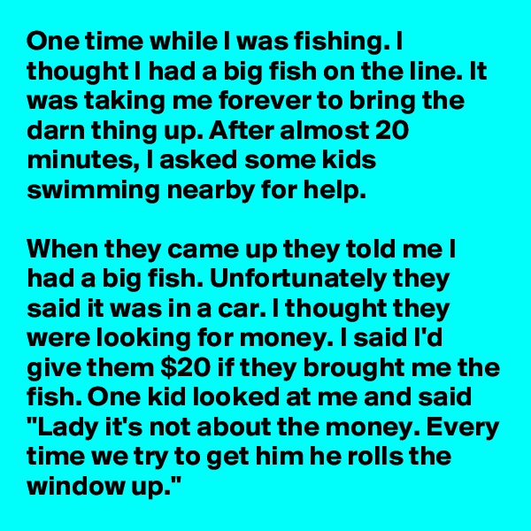 One time while I was fishing. I thought I had a big fish on the line. It was taking me forever to bring the darn thing up. After almost 20 minutes, I asked some kids swimming nearby for help.

When they came up they told me I had a big fish. Unfortunately they said it was in a car. I thought they were looking for money. I said I'd give them $20 if they brought me the fish. One kid looked at me and said "Lady it's not about the money. Every time we try to get him he rolls the window up."
