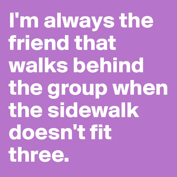 I'm always the friend that walks behind the group when the sidewalk doesn't fit three.