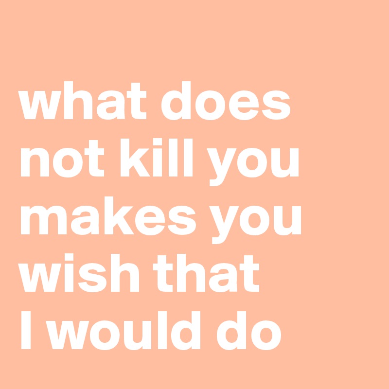 
what does not kill you makes you wish that 
I would do