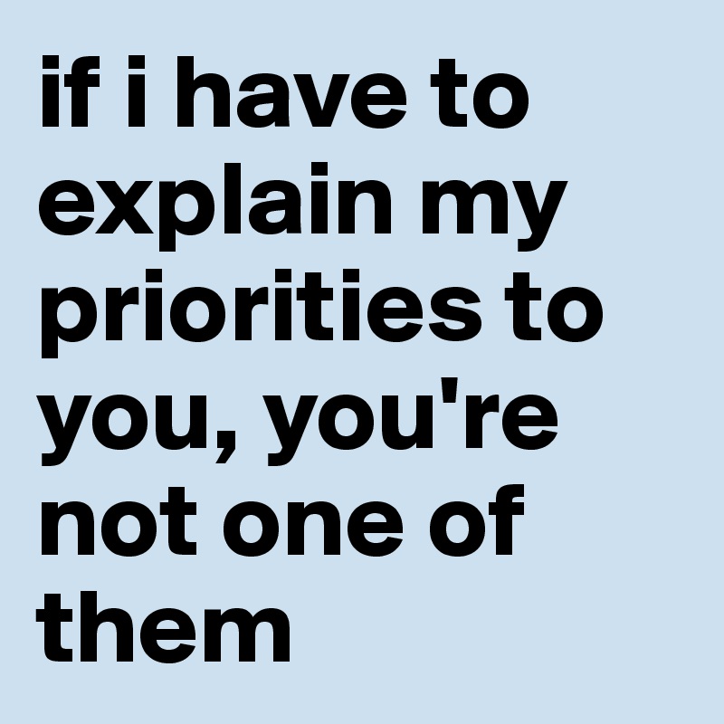 if i have to explain my priorities to you, you're not one of them