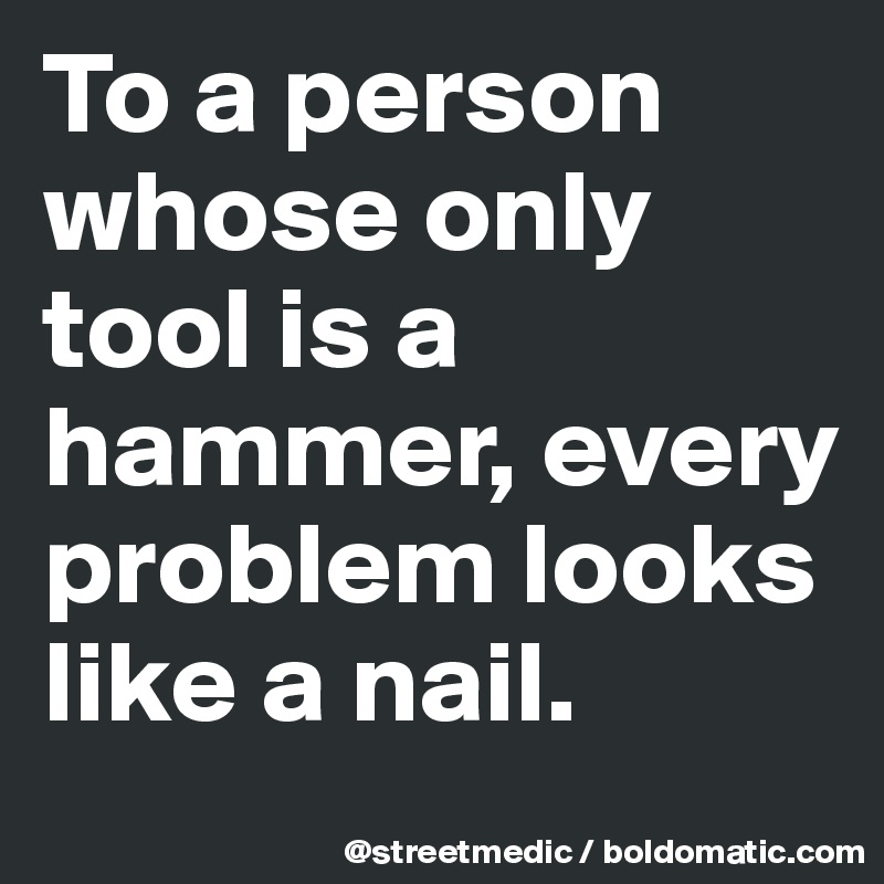 To a person whose only tool is a hammer, every problem looks like a nail.