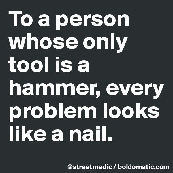 To a person whose only tool is a hammer, every problem looks like a nail.