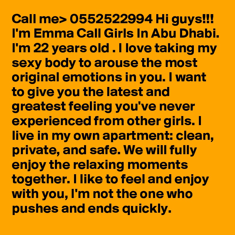 Call me> 0552522994 Hi guys!!! I'm Emma Call Girls In Abu Dhabi. I'm 22 years old . I love taking my sexy body to arouse the most original emotions in you. I want to give you the latest and greatest feeling you've never experienced from other girls. I live in my own apartment: clean, private, and safe. We will fully enjoy the relaxing moments together. I like to feel and enjoy with you, I'm not the one who pushes and ends quickly. 