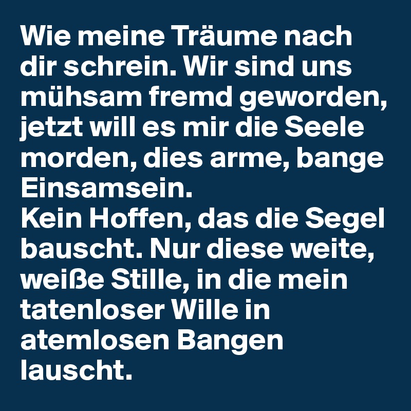 Wie meine Träume nach dir schrein. Wir sind uns mühsam fremd geworden, jetzt will es mir die Seele morden, dies arme, bange Einsamsein.
Kein Hoffen, das die Segel bauscht. Nur diese weite, weiße Stille, in die mein tatenloser Wille in atemlosen Bangen lauscht.