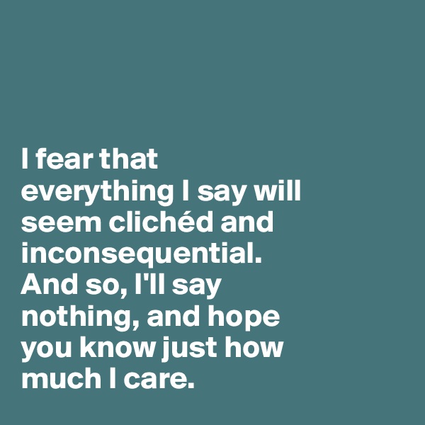 



I fear that 
everything I say will 
seem clichéd and inconsequential. 
And so, I'll say 
nothing, and hope 
you know just how 
much I care. 