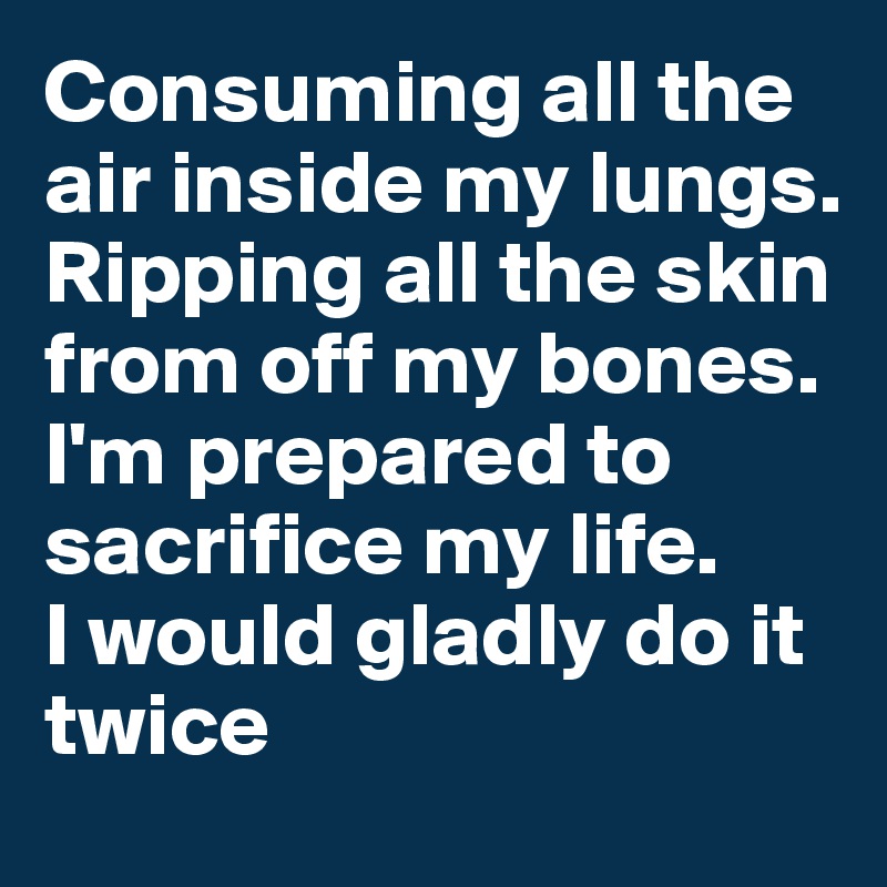 Consuming all the air inside my lungs.
Ripping all the skin from off my bones.
I'm prepared to sacrifice my life.
I would gladly do it twice