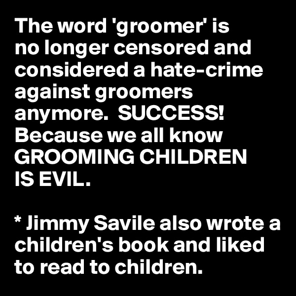 The word 'groomer' is 
no longer censored and considered a hate-crime against groomers anymore.  SUCCESS! Because we all know GROOMING CHILDREN 
IS EVIL. 

* Jimmy Savile also wrote a children's book and liked to read to children. 