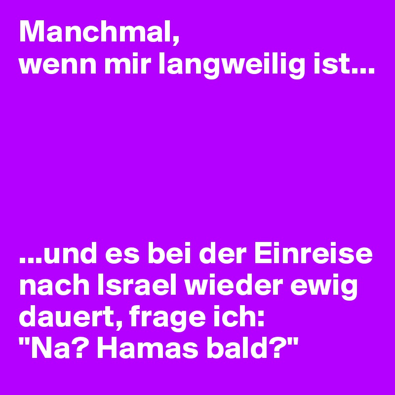 Manchmal, 
wenn mir langweilig ist...





...und es bei der Einreise nach Israel wieder ewig dauert, frage ich:
"Na? Hamas bald?"