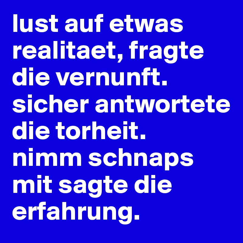 lust auf etwas realitaet, fragte die vernunft. sicher antwortete die torheit. 
nimm schnaps mit sagte die erfahrung.