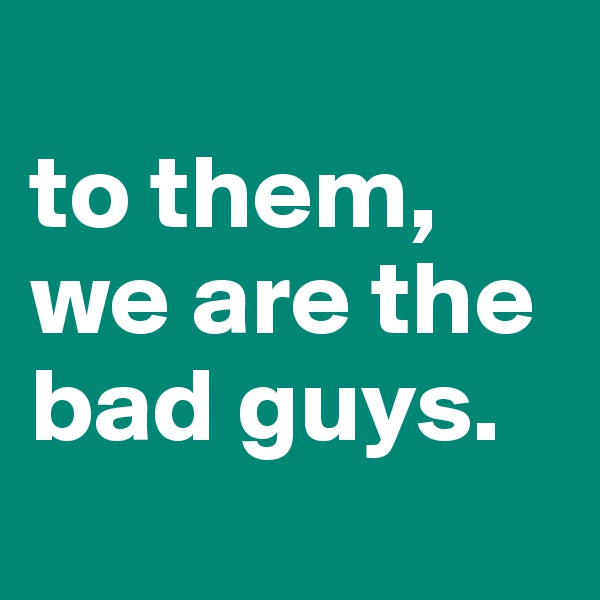 
to them, we are the bad guys.
