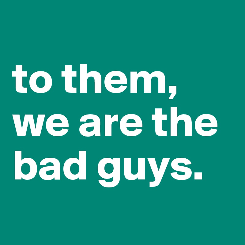 
to them, we are the bad guys.
