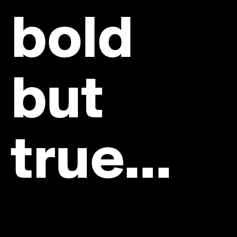 bold but true...