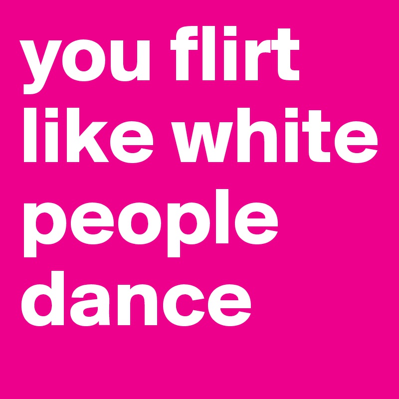 you flirt like white people dance