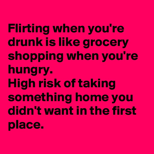 
Flirting when you're drunk is like grocery shopping when you're hungry. 
High risk of taking something home you didn't want in the first place.
 
