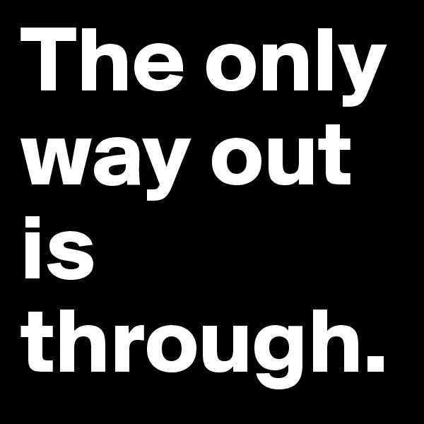 The only way out is through.