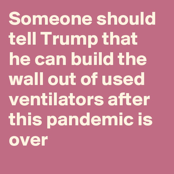 Someone should tell Trump that he can build the wall out of used ventilators after this pandemic is over