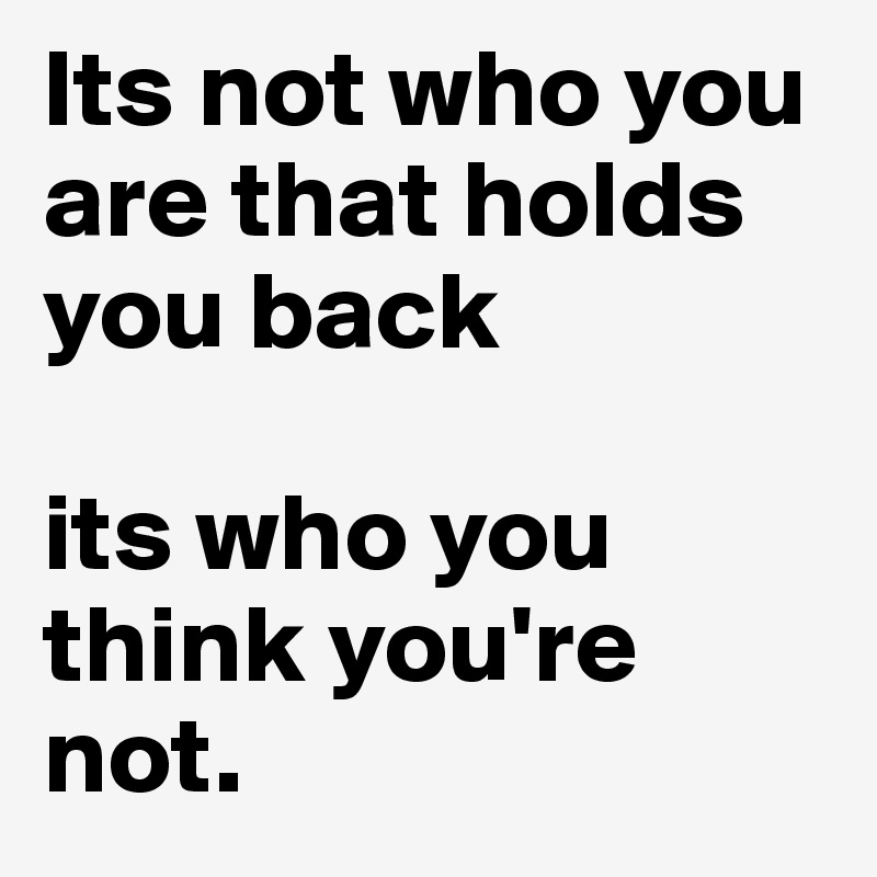 Its not who you are that holds you back 

its who you think you're not.